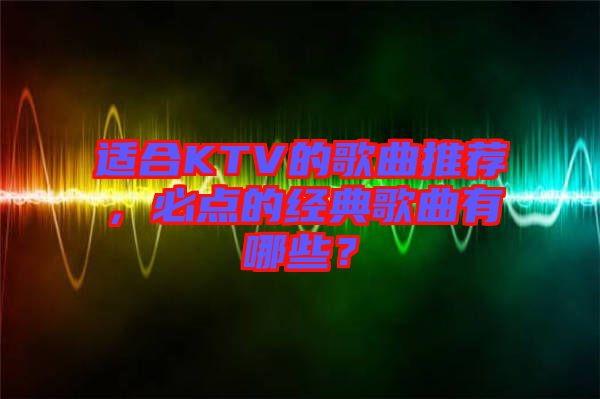 適合KTV的歌曲推薦，必點(diǎn)的經(jīng)典歌曲有哪些？