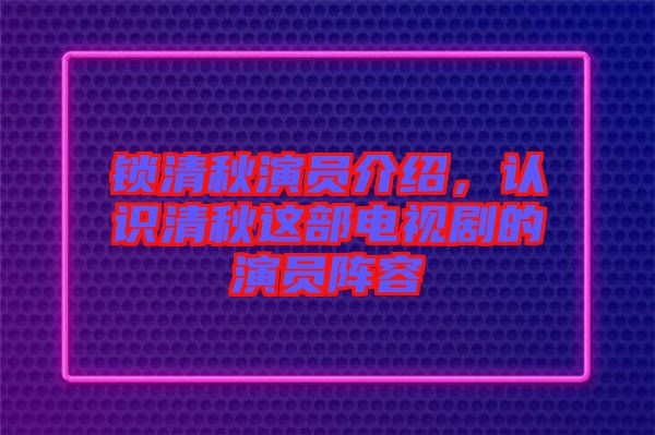 鎖清秋演員介紹，認(rèn)識清秋這部電視劇的演員陣容