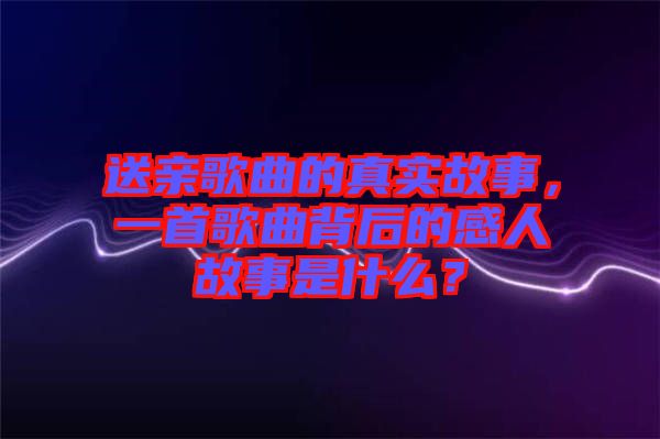 送親歌曲的真實故事，一首歌曲背后的感人故事是什么？