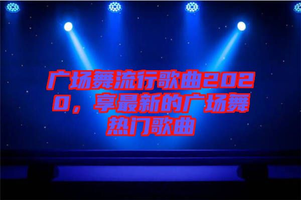 廣場(chǎng)舞流行歌曲2020，享最新的廣場(chǎng)舞熱門(mén)歌曲