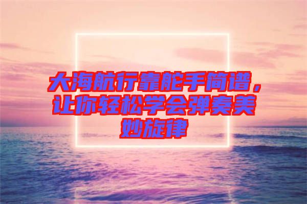 大海航行靠舵手簡譜，讓你輕松學(xué)會彈奏美妙旋律