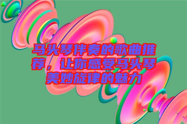 馬頭琴伴奏的歌曲推薦，讓你感受馬頭琴美妙旋律的魅力