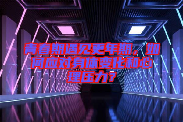 青春期遇見更年期，如何應(yīng)對身體變化和心理壓力？