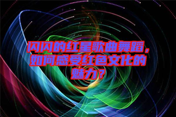 閃閃的紅星歌曲舞蹈，如何感受紅色文化的魅力？