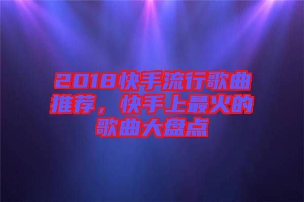 2018快手流行歌曲推薦，快手上最火的歌曲大盤點