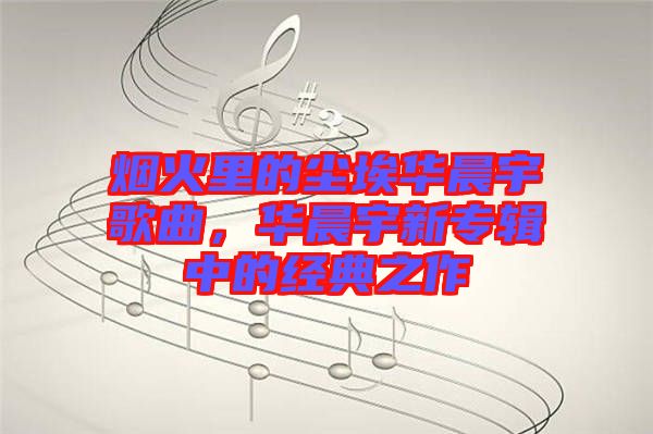 煙火里的塵埃華晨宇歌曲，華晨宇新專輯中的經(jīng)典之作