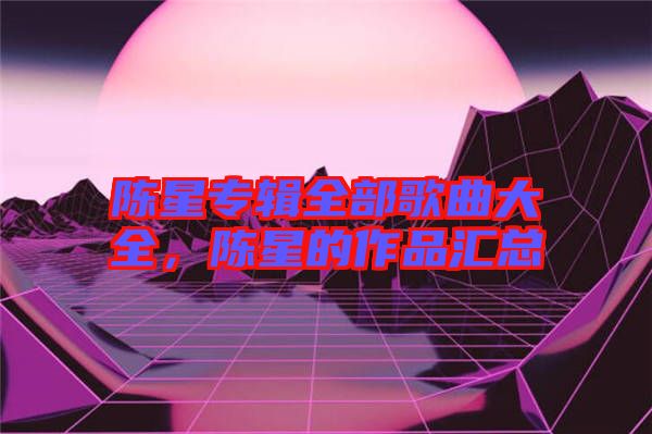 陳星專(zhuān)輯全部歌曲大全，陳星的作品匯總