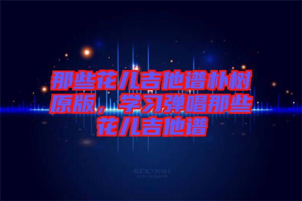 那些花兒吉他譜樸樹原版，學習彈唱那些花兒吉他譜