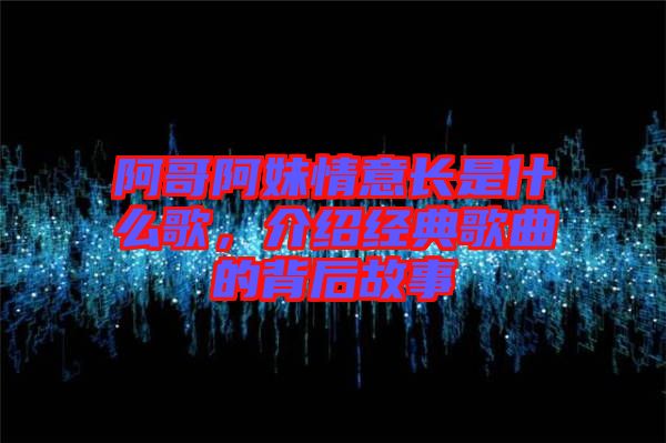 阿哥阿妹情意長是什么歌，介紹經(jīng)典歌曲的背后故事