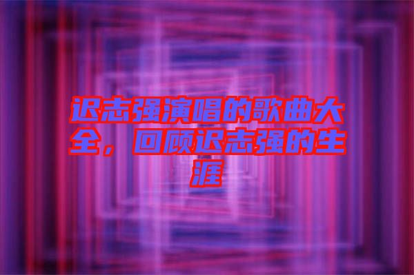 遲志強(qiáng)演唱的歌曲大全，回顧遲志強(qiáng)的生涯