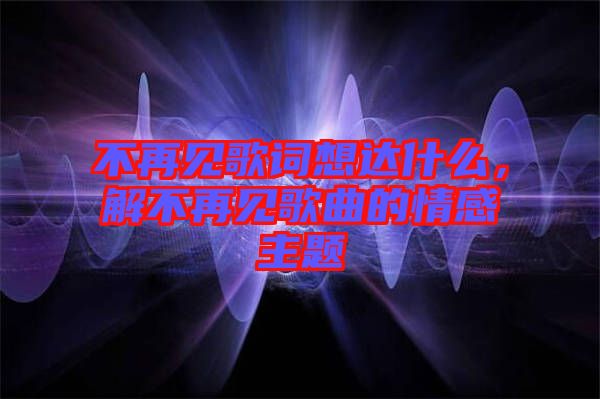 不再見歌詞想達什么，解不再見歌曲的情感主題