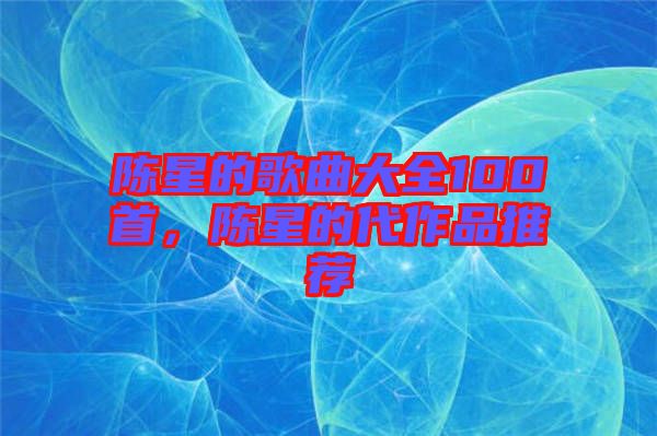 陳星的歌曲大全100首，陳星的代作品推薦