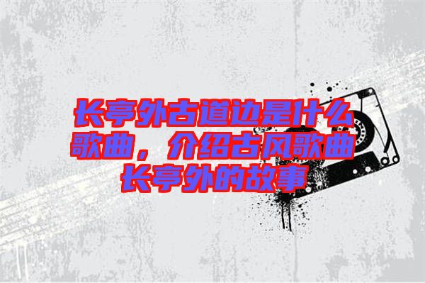 長(zhǎng)亭外古道邊是什么歌曲，介紹古風(fēng)歌曲長(zhǎng)亭外的故事