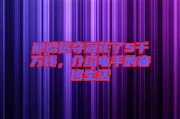 邢晗銘奪冠花了5千萬錢，介紹電手的奢侈生活